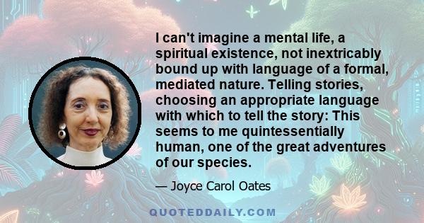 I can't imagine a mental life, a spiritual existence, not inextricably bound up with language of a formal, mediated nature. Telling stories, choosing an appropriate language with which to tell the story: This seems to