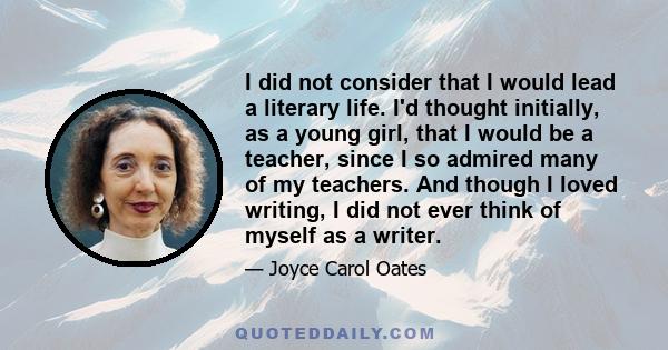 I did not consider that I would lead a literary life. I'd thought initially, as a young girl, that I would be a teacher, since I so admired many of my teachers. And though I loved writing, I did not ever think of myself 