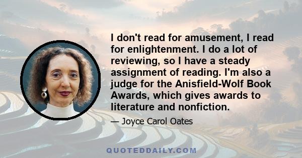 I don't read for amusement, I read for enlightenment. I do a lot of reviewing, so I have a steady assignment of reading. I'm also a judge for the Anisfield-Wolf Book Awards, which gives awards to literature and