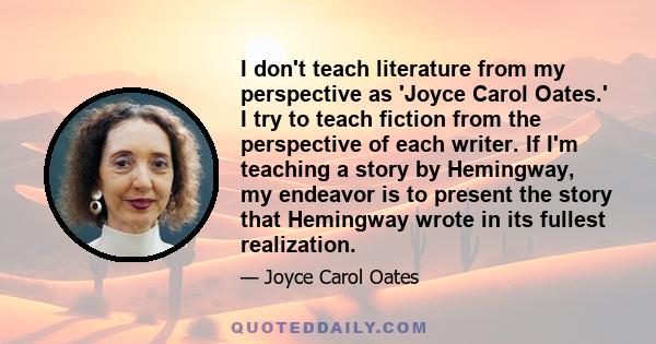 I don't teach literature from my perspective as 'Joyce Carol Oates.' I try to teach fiction from the perspective of each writer. If I'm teaching a story by Hemingway, my endeavor is to present the story that Hemingway