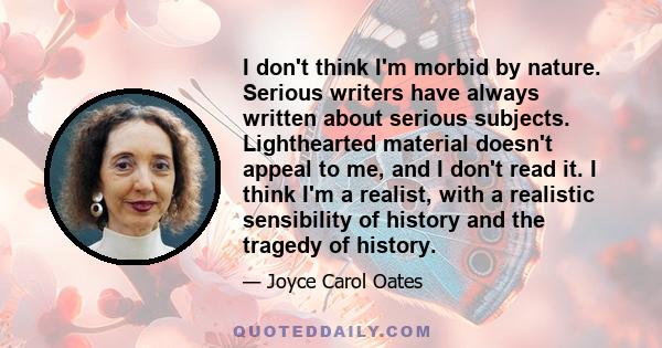 I don't think I'm morbid by nature. Serious writers have always written about serious subjects. Lighthearted material doesn't appeal to me, and I don't read it. I think I'm a realist, with a realistic sensibility of