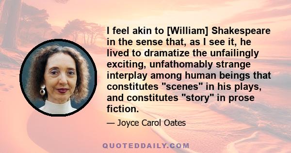 I feel akin to [William] Shakespeare in the sense that, as I see it, he lived to dramatize the unfailingly exciting, unfathomably strange interplay among human beings that constitutes scenes in his plays, and