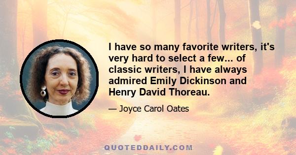 I have so many favorite writers, it's very hard to select a few... of classic writers, I have always admired Emily Dickinson and Henry David Thoreau.