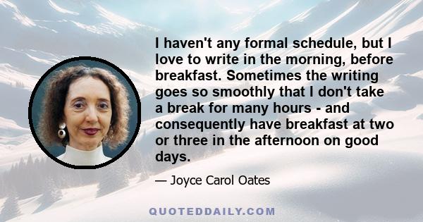 I haven't any formal schedule, but I love to write in the morning, before breakfast. Sometimes the writing goes so smoothly that I don't take a break for many hours - and consequently have breakfast at two or three in