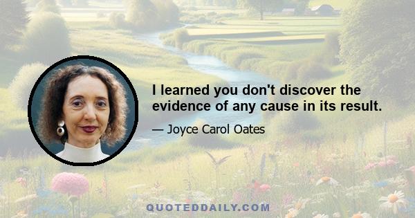 I learned you don't discover the evidence of any cause in its result.