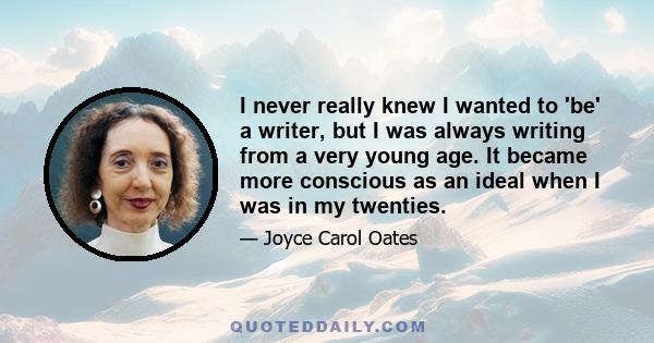 I never really knew I wanted to 'be' a writer, but I was always writing from a very young age. It became more conscious as an ideal when I was in my twenties.