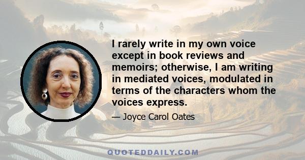 I rarely write in my own voice except in book reviews and memoirs; otherwise, I am writing in mediated voices, modulated in terms of the characters whom the voices express.