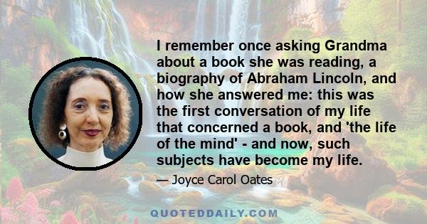 I remember once asking Grandma about a book she was reading, a biography of Abraham Lincoln, and how she answered me: this was the first conversation of my life that concerned a book, and 'the life of the mind' - and