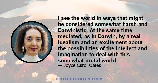 I see the world in ways that might be considered somewhat harsh and Darwinistic. At the same time mediated, as in Darwin, by a real idealism and an excitement about the possibilities of the intellect and imagination to