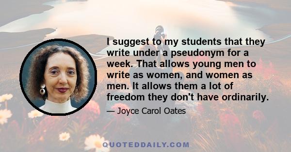 I suggest to my students that they write under a pseudonym for a week. That allows young men to write as women, and women as men. It allows them a lot of freedom they don't have ordinarily.