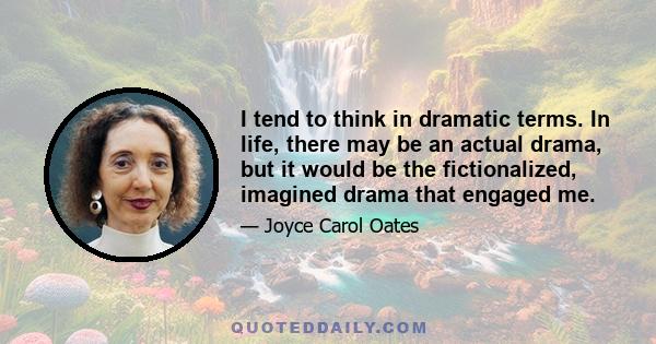 I tend to think in dramatic terms. In life, there may be an actual drama, but it would be the fictionalized, imagined drama that engaged me.