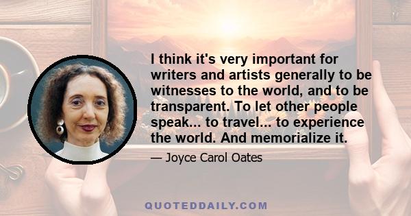 I think it's very important for writers and artists generally to be witnesses to the world, and to be transparent. To let other people speak... to travel... to experience the world. And memorialize it.