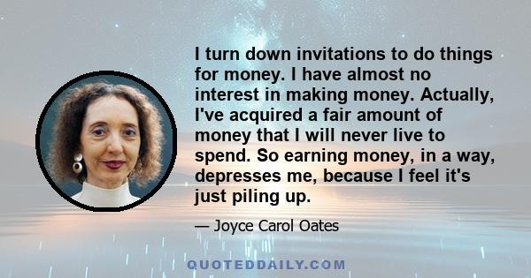 I turn down invitations to do things for money. I have almost no interest in making money. Actually, I've acquired a fair amount of money that I will never live to spend. So earning money, in a way, depresses me,