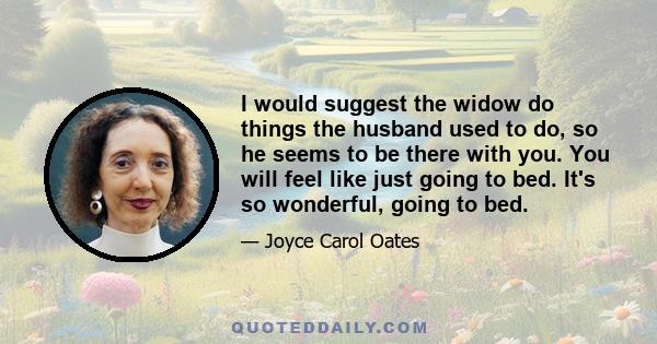 I would suggest the widow do things the husband used to do, so he seems to be there with you. You will feel like just going to bed. It's so wonderful, going to bed.