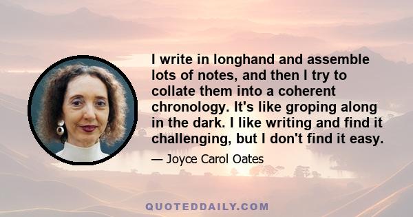 I write in longhand and assemble lots of notes, and then I try to collate them into a coherent chronology. It's like groping along in the dark. I like writing and find it challenging, but I don't find it easy.