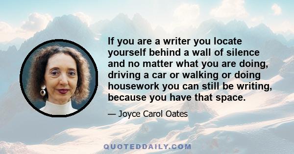 If you are a writer you locate yourself behind a wall of silence and no matter what you are doing, driving a car or walking or doing housework you can still be writing, because you have that space.