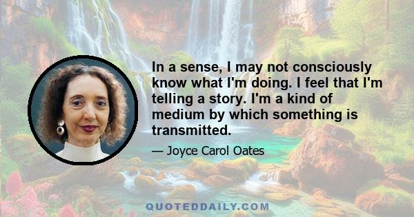 In a sense, I may not consciously know what I'm doing. I feel that I'm telling a story. I'm a kind of medium by which something is transmitted.