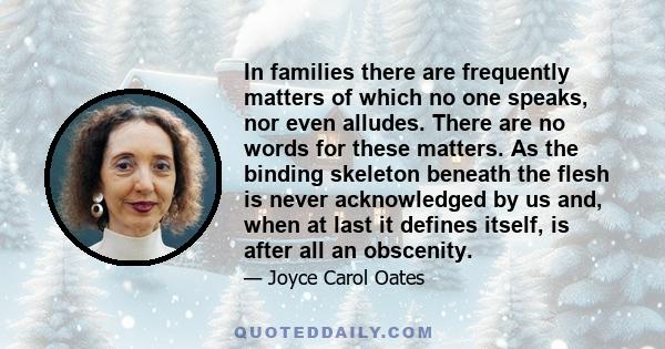 In families there are frequently matters of which no one speaks, nor even alludes. There are no words for these matters. As the binding skeleton beneath the flesh is never acknowledged by us and, when at last it defines 