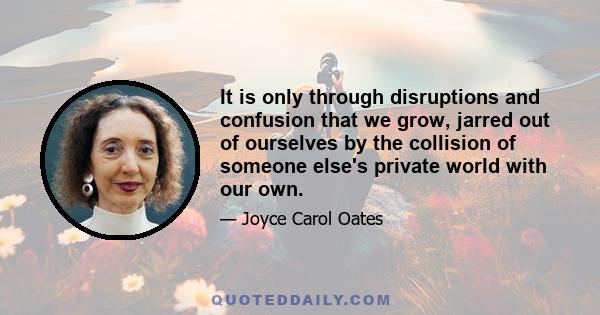 It is only through disruptions and confusion that we grow, jarred out of ourselves by the collision of someone else's private world with our own.