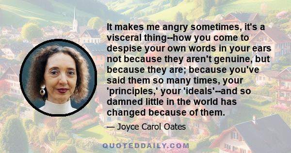 It makes me angry sometimes, it's a visceral thing--how you come to despise your own words in your ears not because they aren't genuine, but because they are; because you've said them so many times, your 'principles,'