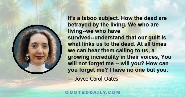 It's a taboo subject. How the dead are betrayed by the living. We who are living--we who have survived--understand that our guilt is what links us to the dead. At all times we can hear them calling to us, a growing