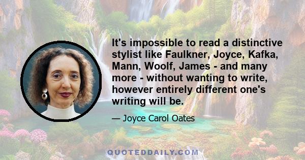 It's impossible to read a distinctive stylist like Faulkner, Joyce, Kafka, Mann, Woolf, James - and many more - without wanting to write, however entirely different one's writing will be.