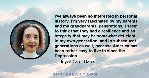 I've always been so interested in personal history. I'm very fascinated by my parents' and my grandparents' generations. I seem to think that they had a resilience and an integrity that may be somewhat deficient in my