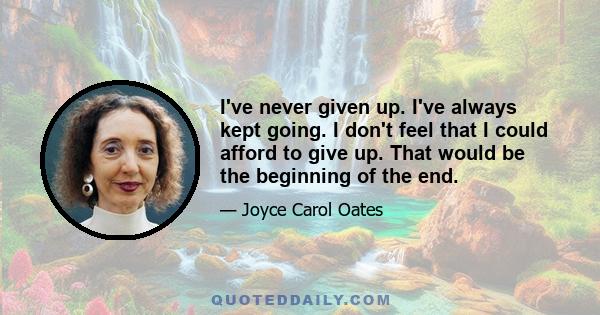 I've never given up. I've always kept going. I don't feel that I could afford to give up. That would be the beginning of the end.