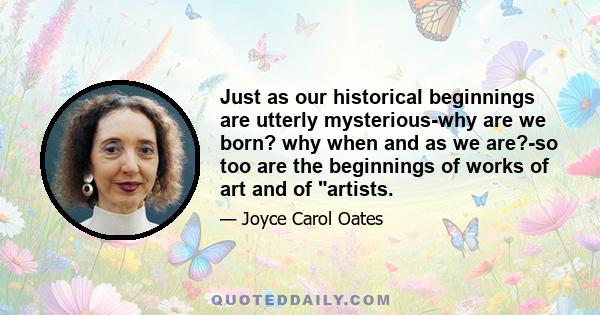 Just as our historical beginnings are utterly mysterious-why are we born? why when and as we are?-so too are the beginnings of works of art and of artists.