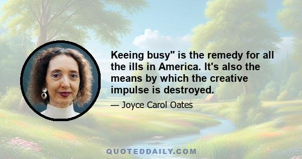 Keeing busy is the remedy for all the ills in America. It's also the means by which the creative impulse is destroyed.