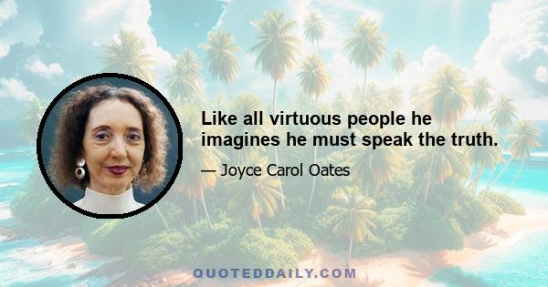 Like all virtuous people he imagines he must speak the truth.