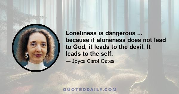 Loneliness is dangerous ... because if aloneness does not lead to God, it leads to the devil. It leads to the self.