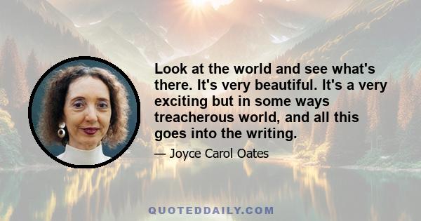 Look at the world and see what's there. It's very beautiful. It's a very exciting but in some ways treacherous world, and all this goes into the writing.