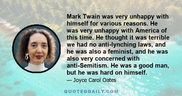 Mark Twain was very unhappy with himself for various reasons. He was very unhappy with America of this time. He thought it was terrible we had no anti-lynching laws, and he was also a feminist, and he was also very