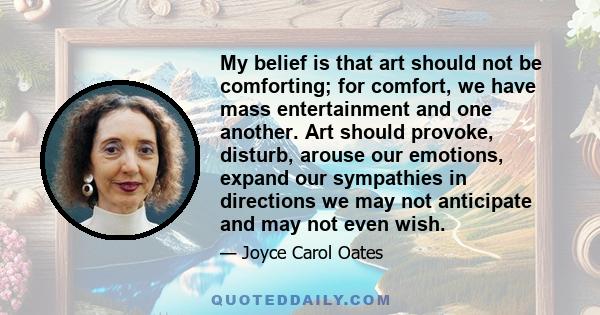 My belief is that art should not be comforting; for comfort, we have mass entertainment and one another. Art should provoke, disturb, arouse our emotions, expand our sympathies in directions we may not anticipate and