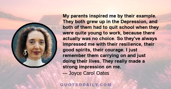 My parents inspired me by their example. They both grew up in the Depression, and both of them had to quit school when they were quite young to work, because there actually was no choice. So they've always impressed me