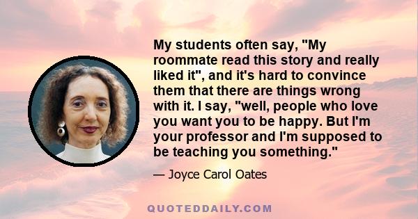 My students often say, My roommate read this story and really liked it, and it's hard to convince them that there are things wrong with it. I say, well, people who love you want you to be happy. But I'm your professor