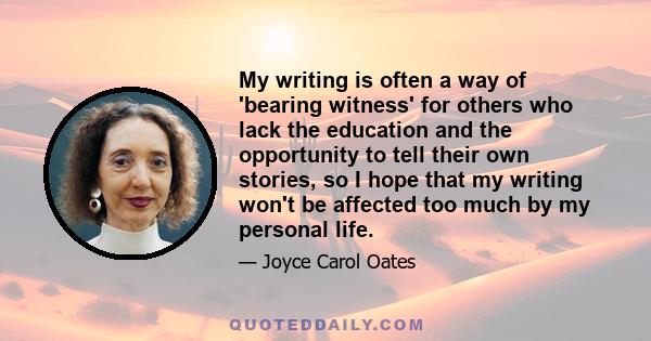 My writing is often a way of 'bearing witness' for others who lack the education and the opportunity to tell their own stories, so I hope that my writing won't be affected too much by my personal life.