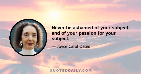 Never be ashamed of your subject, and of your passion for your subject.