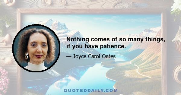 Nothing comes of so many things, if you have patience.