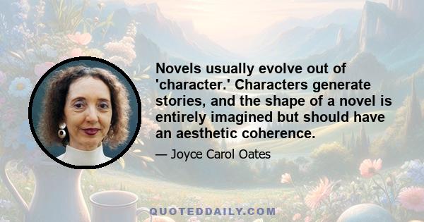 Novels usually evolve out of 'character.' Characters generate stories, and the shape of a novel is entirely imagined but should have an aesthetic coherence.