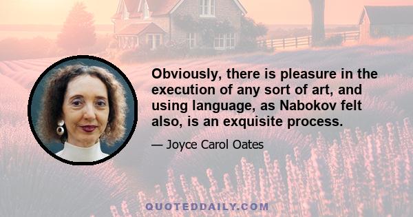 Obviously, there is pleasure in the execution of any sort of art, and using language, as Nabokov felt also, is an exquisite process.