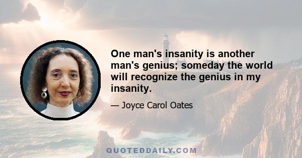 One man's insanity is another man's genius; someday the world will recognize the genius in my insanity.