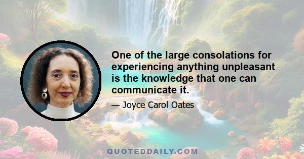 One of the large consolations for experiencing anything unpleasant is the knowledge that one can communicate it.