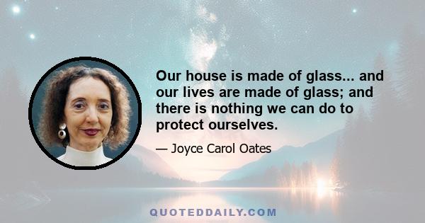 Our house is made of glass... and our lives are made of glass; and there is nothing we can do to protect ourselves.