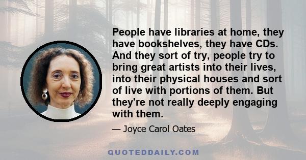 People have libraries at home, they have bookshelves, they have CDs. And they sort of try, people try to bring great artists into their lives, into their physical houses and sort of live with portions of them. But