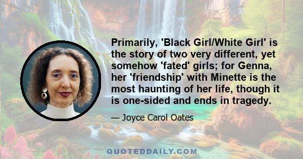 Primarily, 'Black Girl/White Girl' is the story of two very different, yet somehow 'fated' girls; for Genna, her 'friendship' with Minette is the most haunting of her life, though it is one-sided and ends in tragedy.