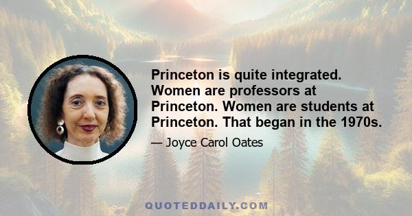 Princeton is quite integrated. Women are professors at Princeton. Women are students at Princeton. That began in the 1970s.