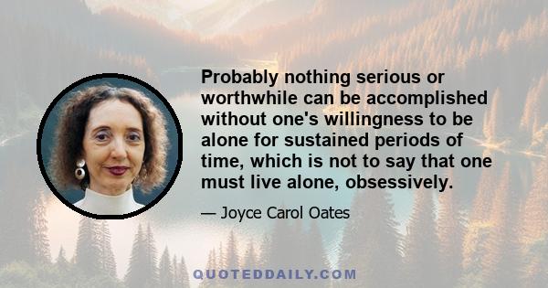 Probably nothing serious or worthwhile can be accomplished without one's willingness to be alone for sustained periods of time, which is not to say that one must live alone, obsessively.