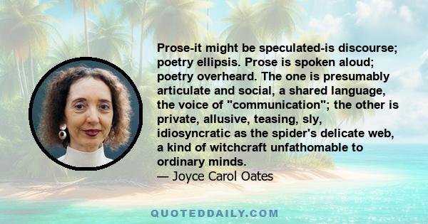 Prose-it might be speculated-is discourse; poetry ellipsis. Prose is spoken aloud; poetry overheard. The one is presumably articulate and social, a shared language, the voice of communication; the other is private,